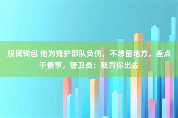 股民钱包 他为掩护部队负伤，不想留地方，差点干傻事，警卫员：我背你出去