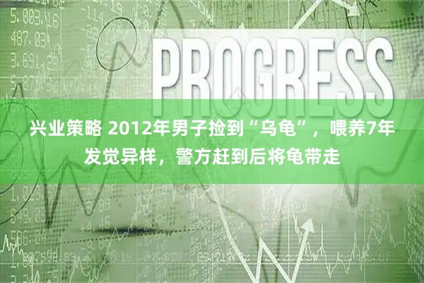 兴业策略 2012年男子捡到“乌龟”，喂养7年发觉异样，警方赶到后将龟带走