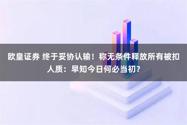 欧皇证券 终于妥协认输！称无条件释放所有被扣人质：早知今日何必当初？