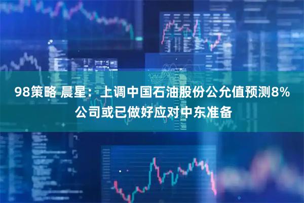 98策略 晨星:上调中国石油股份公允值预测8% 公司或已做好应对中东准备